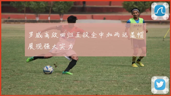 罗威高效回归五投全中加两记盖帽展现强大实力