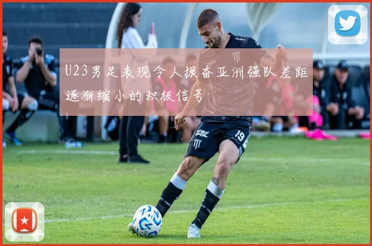 U23男足表现令人振奋亚洲强队差距逐渐缩小的积极信号