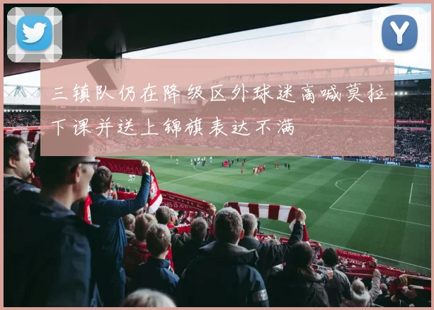 三镇队仍在降级区外球迷高喊莫拉下课并送上锦旗表达不满