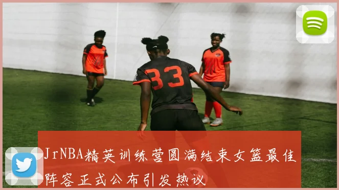JrNBA精英训练营圆满结束女篮最佳阵容正式公布引发热议