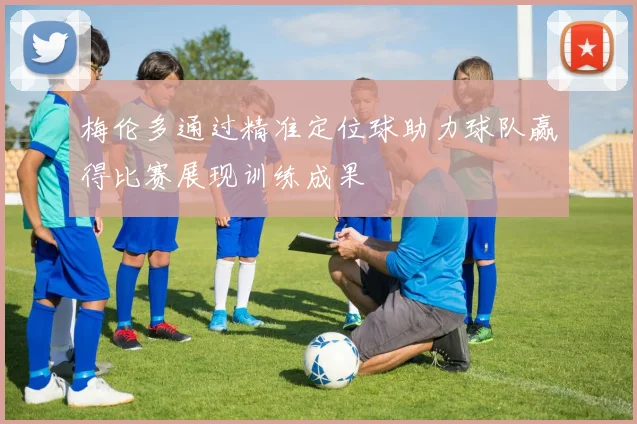 梅伦多通过精准定位球助力球队赢得比赛展现训练成果