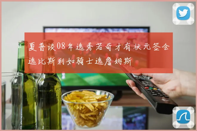 夏普谈08年选秀若奇才有状元签会选比斯利如骑士选詹姆斯
