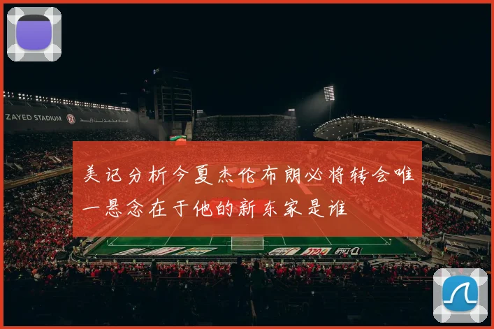 美记分析今夏杰伦布朗必将转会唯一悬念在于他的新东家是谁