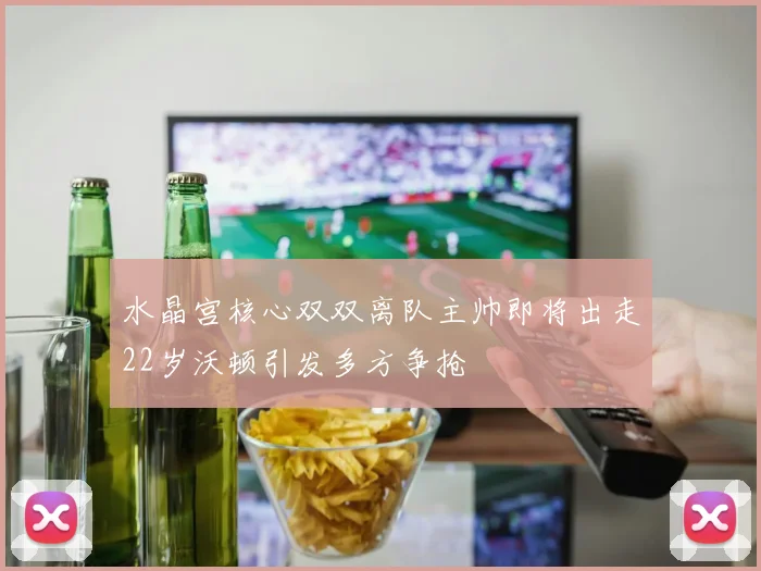 水晶宫核心双双离队主帅即将出走22岁沃顿引发多方争抢