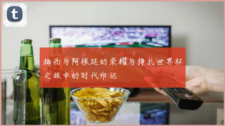 梅西与阿根廷的荣耀与挣扎世界杯之旅中的时代印记