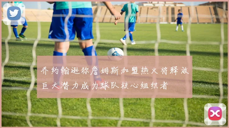 乔约翰逊称詹姆斯加盟热火将释放巨大潜力成为球队核心组织者