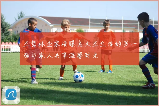 王哲林全家福曝光大王生活的另一面与家人共享温馨时光