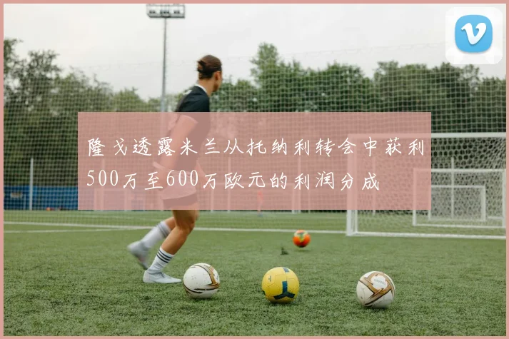 隆戈透露米兰从托纳利转会中获利500万至600万欧元的利润分成