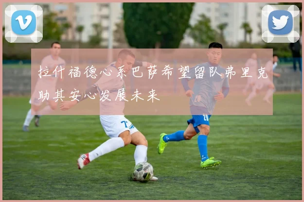 拉什福德心系巴萨希望留队弗里克助其安心发展未来