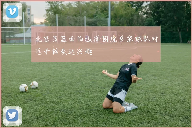 北京男篮面临选择困境多家球队对范子铭表达兴趣