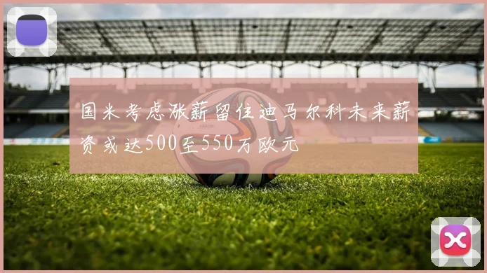 国米考虑涨薪留住迪马尔科未来薪资或达500至550万欧元