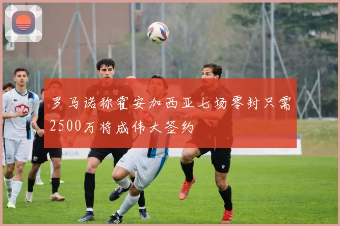 罗马诺称霍安加西亚七场零封只需2500万将成伟大签约
