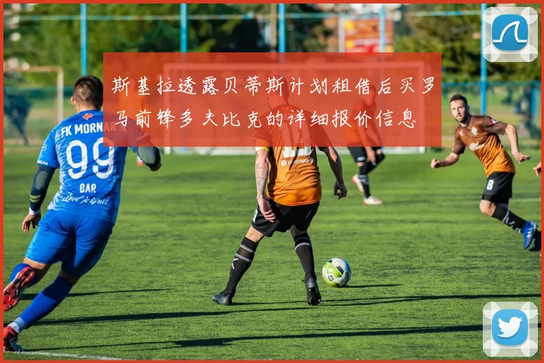 斯基拉透露贝蒂斯计划租借后买罗马前锋多夫比克的详细报价信息