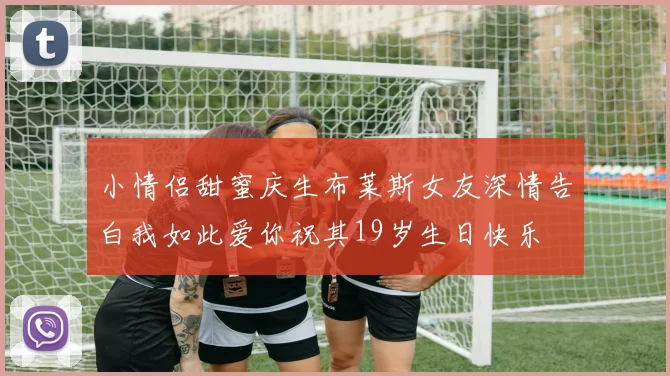小情侣甜蜜庆生布莱斯女友深情告白我如此爱你祝其19岁生日快乐