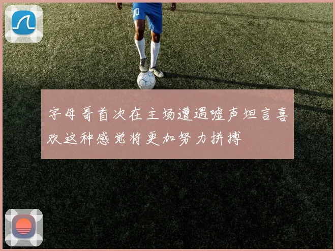 字母哥首次在主场遭遇嘘声坦言喜欢这种感觉将更加努力拼搏