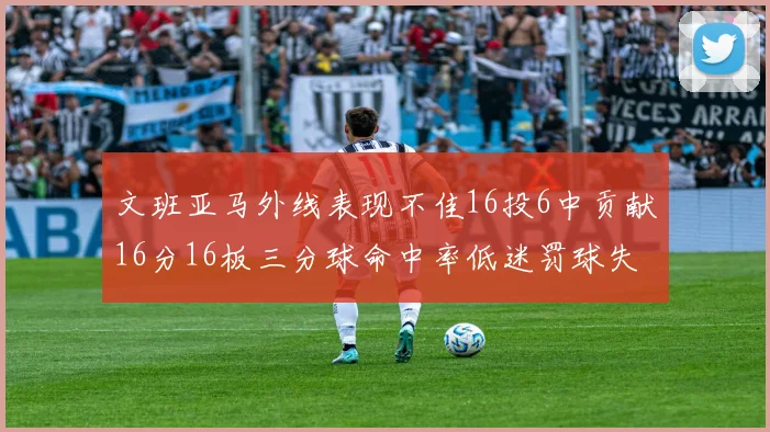 文班亚马外线表现不佳16投6中贡献16分16板三分球命中率低迷罚球失准影响球队表现