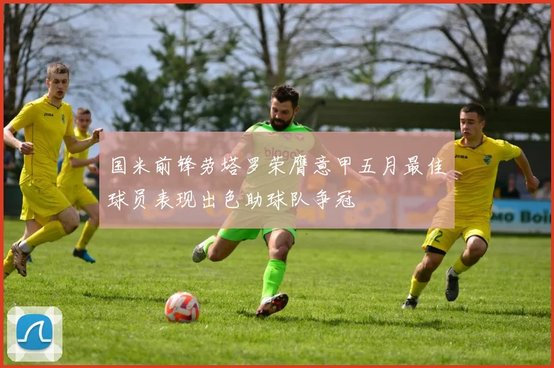 国米前锋劳塔罗荣膺意甲五月最佳球员表现出色助球队争冠