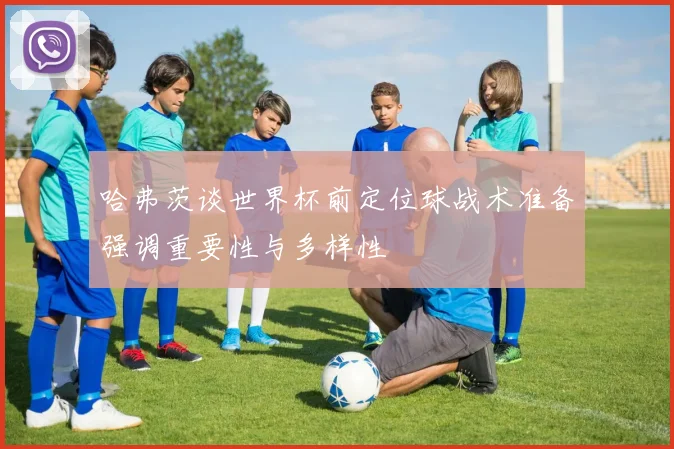 哈弗茨谈世界杯前定位球战术准备强调重要性与多样性