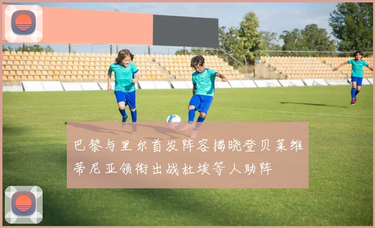 巴黎与里尔首发阵容揭晓登贝莱维蒂尼亚领衔出战杜埃等人助阵