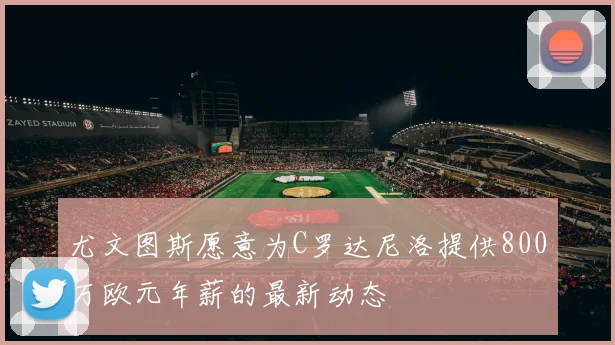 尤文图斯愿意为C罗达尼洛提供800万欧元年薪的最新动态