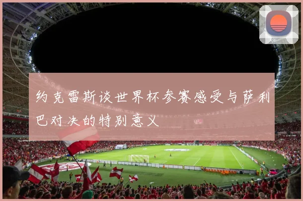约克雷斯谈世界杯参赛感受与萨利巴对决的特别意义
