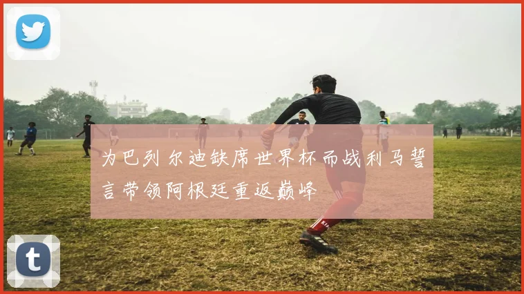 为巴列尔迪缺席世界杯而战利马誓言带领阿根廷重返巅峰