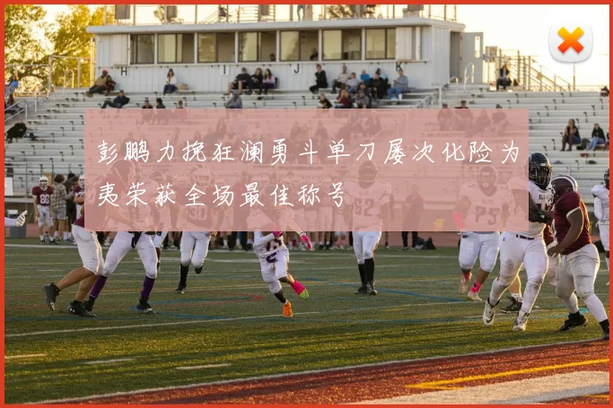 彭鹏力挽狂澜勇斗单刀屡次化险为夷荣获全场最佳称号
