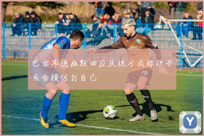巴尔韦德幽默回应庆祝方式称孩子或会模仿打自己