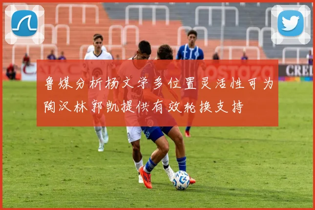 鲁媒分析杨文学多位置灵活性可为陶汉林郭凯提供有效轮换支持