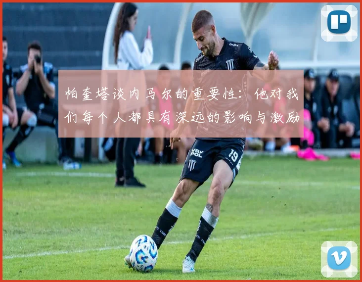 帕奎塔谈内马尔的重要性：他对我们每个人都具有深远的影响与激励