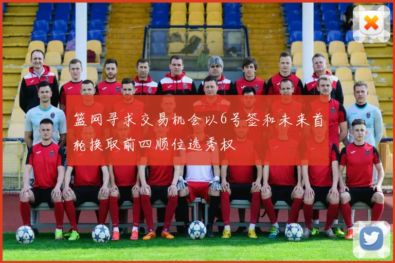 篮网寻求交易机会以6号签和未来首轮换取前四顺位选秀权