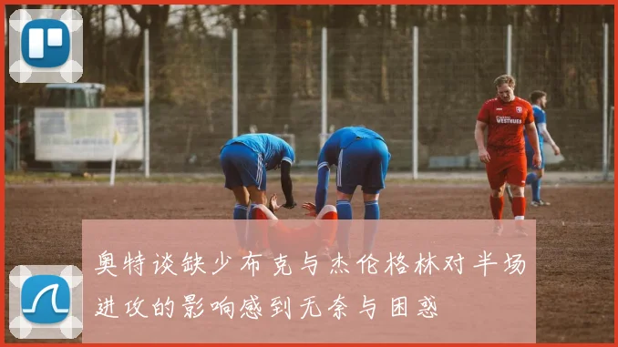 奥特谈缺少布克与杰伦格林对半场进攻的影响感到无奈与困惑