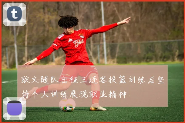 欧文随队出征三连客投篮训练后坚持个人训练展现职业精神
