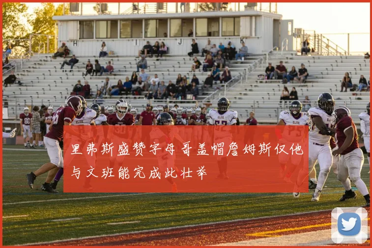 里弗斯盛赞字母哥盖帽詹姆斯仅他与文班能完成此壮举