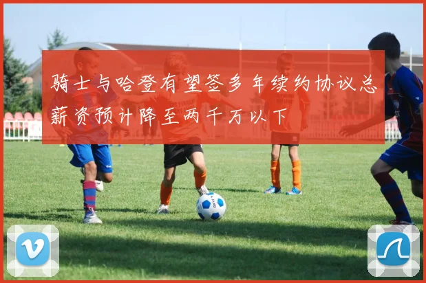 骑士与哈登有望签多年续约协议总薪资预计降至两千万以下