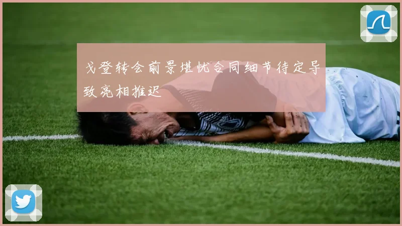 戈登转会前景堪忧合同细节待定导致亮相推迟