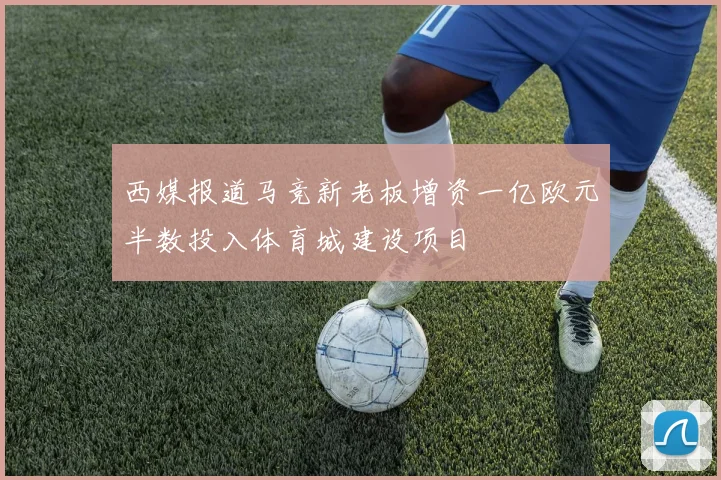 西媒报道马竞新老板增资一亿欧元半数投入体育城建设项目