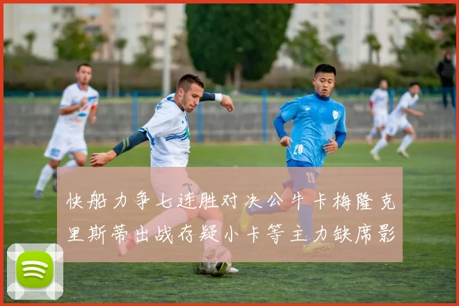 快船力争七连胜对决公牛卡梅隆克里斯蒂出战存疑小卡等主力缺席影响比赛走势