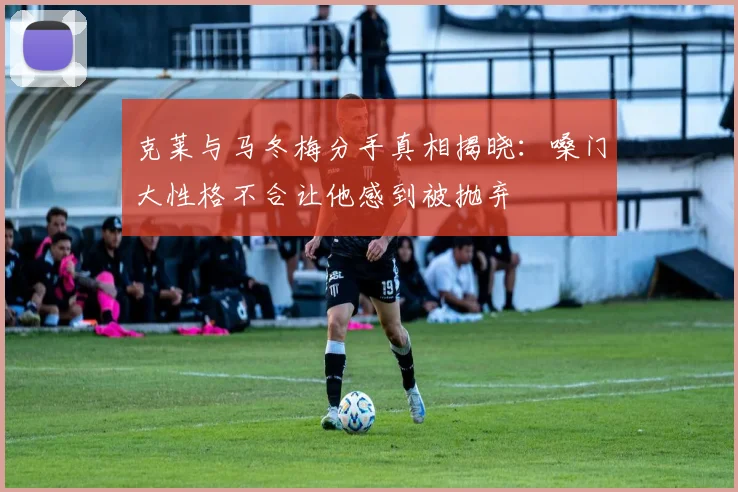 克莱与马冬梅分手真相揭晓：嗓门大性格不合让他感到被抛弃